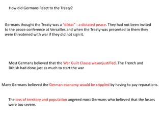How did Germans React to the Treaty?



 Germans thought the Treaty was a “diktat” : a dictated peace. They had not been invited
 to the peace conference at Versailles and when the Treaty was presented to them they
 were threatened with war if they did not sign it.




   Most Germans believed that the War Guilt Clause wasunjustified. The French and
   British had done just as much to start the war



Many Germans believed the German economy would be crippled by having to pay reparations.


   The loss of territory and population angered most Germans who believed that the losses
   were too severe.
 