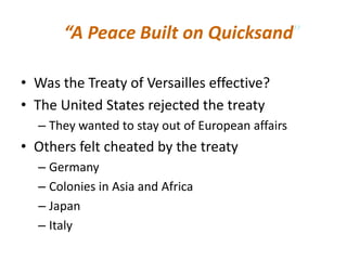 “A Peace Built on Quicksand”

• Was the Treaty of Versailles effective?
• The United States rejected the treaty
  – They wanted to stay out of European affairs
• Others felt cheated by the treaty
  – Germany
  – Colonies in Asia and Africa
  – Japan
  – Italy
 