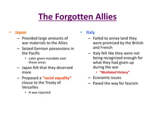 The Forgotten Allies
• Japan                              • Italy
   – Provided large amounts of          – Failed to annex land they
     war materials to the Allies          were promised by the British
   – Seized German possessions in         and French
     the Pacific                        – Italy felt like they were not
       • Later given mandate over         being recognized enough for
         these areas                      what they had given up
   – Japan felt that they deserved        during the war
     more                                      • “Mutilated Victory”
   – Proposed a “racial equality”       – Economic issues
     clause to the Treaty of            – Paved the way for fascism
     Versailles
       • It was rejected
 
