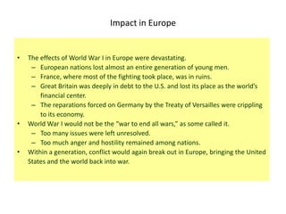 Impact in Europe


•   The effects of World War I in Europe were devastating.
     – European nations lost almost an entire generation of young men.
     – France, where most of the fighting took place, was in ruins.
     – Great Britain was deeply in debt to the U.S. and lost its place as the world’s
        financial center.
     – The reparations forced on Germany by the Treaty of Versailles were crippling
        to its economy.
•   World War I would not be the “war to end all wars,” as some called it.
     – Too many issues were left unresolved.
     – Too much anger and hostility remained among nations.
•   Within a generation, conflict would again break out in Europe, bringing the United
    States and the world back into war.
 