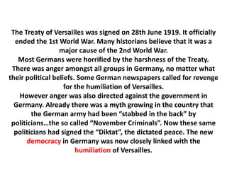 The Treaty of Versailles was signed on 28th June 1919. It officially
  ended the 1st World War. Many historians believe that it was a
                  major cause of the 2nd World War.
   Most Germans were horrified by the harshness of the Treaty.
 There was anger amongst all groups in Germany, no matter what
their political beliefs. Some German newspapers called for revenge
                    for the humiliation of Versailles.
   However anger was also directed against the government in
  Germany. Already there was a myth growing in the country that
        the German army had been “stabbed in the back” by
 politicians…the so called “November Criminals”. Now these same
  politicians had signed the “Diktat”, the dictated peace. The new
       democracy in Germany was now closely linked with the
                        humiliation of Versailles.
 
