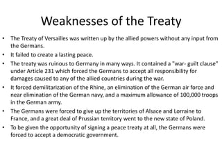 Weaknesses of the Treaty
• The Treaty of Versailles was written up by the allied powers without any input from
  the Germans.
• It failed to create a lasting peace.
• The treaty was ruinous to Germany in many ways. It contained a "war- guilt clause"
  under Article 231 which forced the Germans to accept all responsibility for
  damages caused to any of the allied countries during the war.
• It forced demilitarization of the Rhine, an elimination of the German air force and
  near elimination of the German navy, and a maximum allowance of 100,000 troops
  in the German army.
• The Germans were forced to give up the territories of Alsace and Lorraine to
  France, and a great deal of Prussian territory went to the new state of Poland.
• To be given the opportunity of signing a peace treaty at all, the Germans were
  forced to accept a democratic government.
 