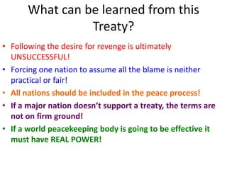 What can be learned from this
                 Treaty?
• Following the desire for revenge is ultimately
  UNSUCCESSFUL!
• Forcing one nation to assume all the blame is neither
  practical or fair!
• All nations should be included in the peace process!
• If a major nation doesn’t support a treaty, the terms are
  not on firm ground!
• If a world peacekeeping body is going to be effective it
  must have REAL POWER!
 