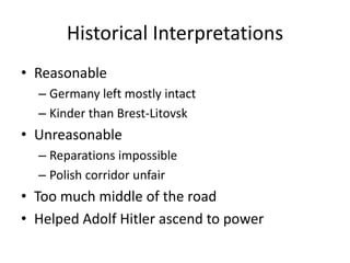 Historical Interpretations
• Reasonable
  – Germany left mostly intact
  – Kinder than Brest-Litovsk
• Unreasonable
  – Reparations impossible
  – Polish corridor unfair
• Too much middle of the road
• Helped Adolf Hitler ascend to power
 