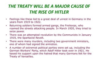 THE TREATY WILL BE A MAJOR CAUSE 0F
             THE RISE OF HITLER
•   Feelings like these led to a great deal of unrest in Germany in the
    years from 1919 to 1922.
•   Returning soldiers formed armed gangs, the Freikorps, who
    roamed the streets attacking people. In March 1920, they tried to
    seize power.
•   There was an attempted revolution by the Communists in January
    1919, the Spartacist Revolt.
•   There were many murders, including two government ministers,
    one of whom had signed the armistice.
•   A number of extremist political parties were set up, including the
    German Workers' Party, which Adolf Hitler took over in 1921. He
    based his support upon the hatred that many Germans felt for the
    Treaty of Versailles.
 