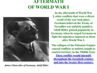 AFTERMATH
                      OF WORLD WAR I
                                                In the aftermath of World War
                                              I, other conflicts that were a direct
                                                  result of the war took place.
                                                Germans believed the Treaty of
                                                Versailles was unfairly punitive.
                                               Adolf Hitler gained popularity in
                                             Germany when he urged Germans to
                                             fight the injustices imposed on them
                                                       after World War I.
                                             The collapse of the Ottoman Empire
                                             caused conflicts as nations sought to
                                             control territory in the Middle East.
                                                These conflict would intensify
                                              throughout the twentieth century
                                              and into the twenty-first century.
future Chancellor of Germany, Adolf Hitler
 