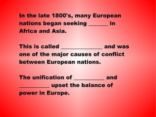 In the late 1800's, many European nations began seeking _______ in Africa and Asia. This is called _______________ and was one of the major causes of conflict between European nations. The unification of ___________ and ___________ upset the balance of power in Europe. 