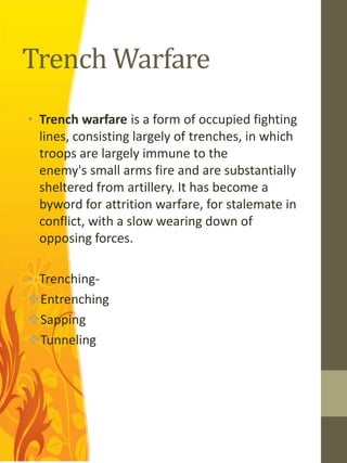 Trench Warfare
• Trench warfare is a form of occupied fighting
  lines, consisting largely of trenches, in which
  troops are largely immune to the
  enemy's small arms fire and are substantially
  sheltered from artillery. It has become a
  byword for attrition warfare, for stalemate in
  conflict, with a slow wearing down of
  opposing forces.

• Trenching-
Entrenching
Sapping
Tunneling
 