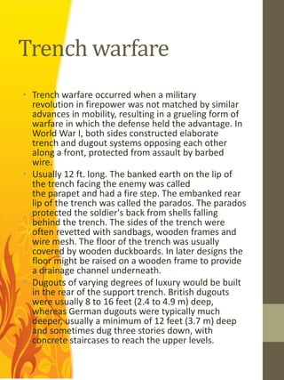 Trench warfare
• Trench warfare occurred when a military
  revolution in firepower was not matched by similar
  advances in mobility, resulting in a grueling form of
  warfare in which the defense held the advantage. In
  World War I, both sides constructed elaborate
  trench and dugout systems opposing each other
  along a front, protected from assault by barbed
  wire.
• Usually 12 ft. long. The banked earth on the lip of
  the trench facing the enemy was called
  the parapet and had a fire step. The embanked rear
  lip of the trench was called the parados. The parados
  protected the soldier's back from shells falling
  behind the trench. The sides of the trench were
  often revetted with sandbags, wooden frames and
  wire mesh. The floor of the trench was usually
  covered by wooden duckboards. In later designs the
  floor might be raised on a wooden frame to provide
  a drainage channel underneath.
• Dugouts of varying degrees of luxury would be built
  in the rear of the support trench. British dugouts
  were usually 8 to 16 feet (2.4 to 4.9 m) deep,
  whereas German dugouts were typically much
  deeper, usually a minimum of 12 feet (3.7 m) deep
  and sometimes dug three stories down, with
  concrete staircases to reach the upper levels.
 