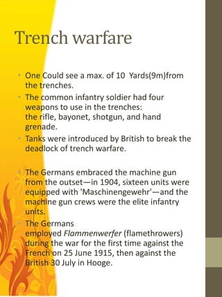 Trench warfare
• One Could see a max. of 10 Yards(9m)from
  the trenches.
• The common infantry soldier had four
  weapons to use in the trenches:
  the rifle, bayonet, shotgun, and hand
  grenade.
• Tanks were introduced by British to break the
  deadlock of trench warfare.

• The Germans embraced the machine gun
  from the outset—in 1904, sixteen units were
  equipped with 'Maschinengewehr'—and the
  machine gun crews were the elite infantry
  units.
• The Germans
  employed Flammenwerfer (flamethrowers)
  during the war for the first time against the
  French on 25 June 1915, then against the
  British 30 July in Hooge.
 