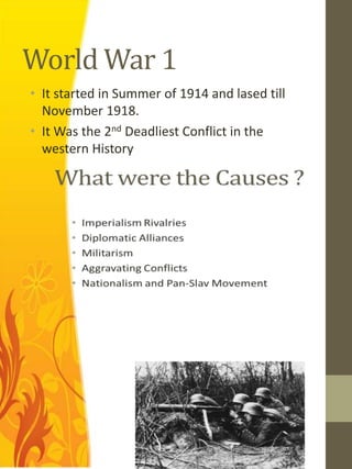 World War 1
• It started in Summer of 1914 and lased till
  November 1918.
• It Was the 2nd Deadliest Conflict in the
  western History
 