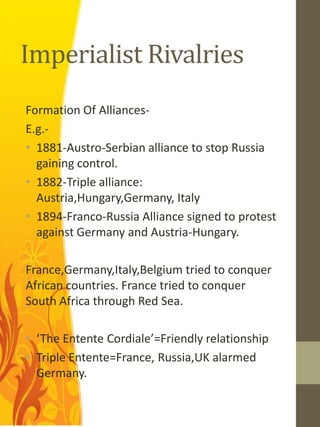 Imperialist Rivalries
Formation Of Alliances-
E.g.-
• 1881-Austro-Serbian alliance to stop Russia
  gaining control.
• 1882-Triple alliance:
  Austria,Hungary,Germany, Italy
• 1894-Franco-Russia Alliance signed to protest
  against Germany and Austria-Hungary.

France,Germany,Italy,Belgium tried to conquer
African countries. France tried to conquer
South Africa through Red Sea.

• ‘The Entente Cordiale’=Friendly relationship
• Triple Entente=France, Russia,UK alarmed
  Germany.
 