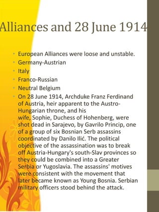 Alliances and 28 June 1914
  •   European Alliances were loose and unstable.
  •   Germany-Austrian
  •   Italy
  •   Franco-Russian
  •   Neutral Belgium
  •   On 28 June 1914, Archduke Franz Ferdinand
      of Austria, heir apparent to the Austro-
      Hungarian throne, and his
      wife, Sophie, Duchess of Hohenberg, were
      shot dead in Sarajevo, by Gavrilo Princip, one
      of a group of six Bosnian Serb assassins
      coordinated by Danilo Ilić. The political
      objective of the assassination was to break
      off Austria-Hungary's south-Slav provinces so
      they could be combined into a Greater
      Serbia or Yugoslavia. The assassins' motives
      were consistent with the movement that
      later became known as Young Bosnia. Serbian
      military officers stood behind the attack.
 