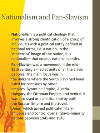Nationalism and Pan-Slavism

  • Nationalism is a political ideology that
    involves a strong identification of a group of
    individuals with a political entity defined in
    national terms, i.e. a nation. In the
    'modernist' image of the nation, it is
    nationalism that creates national identity.
  • Pan-Slavism was a movement in the mid-
    19th century aimed at unity of all the Slavic
    peoples. The main focus was in
    the Balkans where the South Slavs had been
    ruled for centuries by other
    empires, Byzantine Empire, Austria-
    Hungary, the Ottoman Empire, and Venice. It
    was also used as a political tool by both
    the Russian Empire and the Soviet
    Union, which gained political-military
    influence and control over all Slavic-majority
    nations between 1945 and 1948.
 