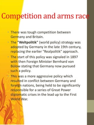 Competition and arms race
 • There was tough competition between
   Germany and Britain.
 • The "Weltpolitik" (world policy) strategy was
   adopted by Germany in the late 19th century,
   replacing the earlier "Realpolitik" approach.
 • The start of this policy was signaled in 1897
   with then Foreign Minister Bernhard von
   Bülow stating that Germany now pursued
   such a policy.
 • This was a more aggressive policy which
   resulted in conflict between Germany and
   foreign nations, being held to be significantly
   responsible for a series of Great Power
   diplomatic crises in the lead up to the First
   World War.
 