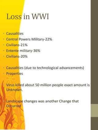 Loss in WWI
•   Causalities
•   Central Powers Military-22%
•   Civilians-21%
•   Entente military-36%
•   Civilians-20%

• Causalities (due to technological advancements)
• Properties

• Virus killed about 50 million people exact amount is
  Unknown.

• Landscape changes was another Change that
  Occurred
 