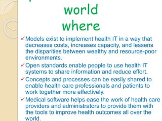 OpenMRS envision a 
world 
where 
Models exist to implement health IT in a way that 
decreases costs, increases capacity, and lessens 
the disparities between wealthy and resource-poor 
environments. 
Open standards enable people to use health IT 
systems to share information and reduce effort. 
Concepts and processes can be easily shared to 
enable health care professionals and patients to 
work together more effectively. 
Medical software helps ease the work of health care 
providers and administrators to provide them with 
the tools to improve health outcomes all over the 
world. 
 