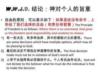 W.W.J.D. 结论：神对个人的旨意自由的原则，可以表示如下：如果圣经没有命令，上帝给了我们选择的自由（和责任和智慧）The Principle of Freedom is as follows: Where there is no command, God gives us the freedom (and responsibility and wisdom) to choose.有一些决定，有多种选择，其中的都能讨主的喜悦。There are some decisions which have multiple options, which may all be pleasing to God; 最后的决定不得违反神道德性的旨意。The final decision made must not be in violation of God's moral will 上帝不会指挥我必须做些什么。个人有自由作出决。God will not dictate to the believer what he must do-the individual is free to make the decision. 