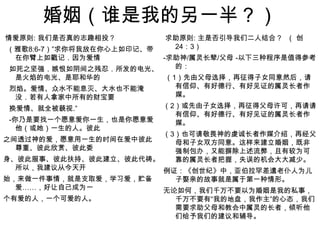 婚姻（谁是我的另一半？） 情爱原则: 我们是否真的志趣相投？（雅歌8:6-7）”求你将我放在你心上如印记、带在你臂上如戳记．因为爱情 如死之坚强．嫉恨如阴间之残忍．所发的电光、是火焰的电光、是耶和华的 烈焰。爱情、众水不能息灭、大水也不能淹没．若有人拿家中所有的财宝要 换爱情、就全被藐视.”   -你乃是要找一个愿意爱你一生，也是你愿意爱他（或她）一生的人。彼此之间透过神的爱，愿意用一生的时间在爱中彼此尊重、彼此欣赏、彼此委身、彼此服事、彼此扶持、彼此建立、彼此代祷。所以，我建议从今天开 始，来做一件事情，就是支取爱，学习爱，贮备爱……，好让自己成为一个有爱的人，一个可爱的人。    求助原则: 主是否引导我们二人结合？  （ 创24：3）-求助神/属灵长辈/父母 -以下三种程序是值得参考的： （1）先由父母选择，再征得子女同意然后，请有信仰、有好德行、有好见证的属灵长者作媒。（2）或先由子女选择，再征得父母许可，再请请有信仰、有好德行、有好见证的属灵长者作媒。（3）也可请敬畏神的虔诚长者作媒介绍，再经父母和子女双方同意。这样来建立婚姻，既非强制包办，又能摒除上述流弊，且有较为可靠的属灵长者把握，失误的机会大大减少。例证：《创世纪》中，亚伯拉罕差遣老仆人为儿子娶亲的故事就是属于第一种情形。无论如何，我们千万不要以为婚姻是我的私事，千万不要有“我的地盘，我作主”的心态，我们需要求助父母和教会中属灵的长者，倾听他们给予我们的建议和辅导。