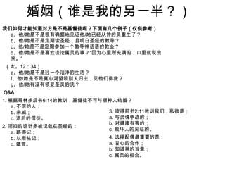婚姻（谁是我的另一半？）我们如何才能知道对方是不是基督徒呢？下面有几个例子（仅供参考）a、他/她是不是很有确据地见证他/她已经从神的灵重生了？b、他/她是不是定期读圣经，且明白圣经的教导？c、他/她是不是定期参加一个教导神话语的教会？d、他/她是不是喜欢谈论属灵的事？“因为心里所充满的，口里就说出来。” （太。12：34）e、他/她是不是过一个洁净的生活？f、他/她是不是真心渴望领别人归主，见他们得救？g、他/她有没有领受圣灵的洗？ Q&A1. 根据哥林多后书6:14的教训，基督徒不可与哪种人结婚？a. 不信的人；b. 亲戚；c. 退后的信徒。2. 淫妇的诡计多被记载在圣经的：a. 路得记；b. 以斯帖记；c. 箴言。3. 彼得前书2:11教训我们，私欲是：a. 与灵魂争战的；b. 对健康有害的；c. 败坏人的见证的。4. 选择配偶最重要的是：a. 甘心的合作；b. 知道神的旨意；c. 属灵的相合。  
