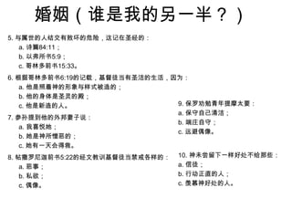 婚姻（谁是我的另一半？）5. 与属世的人结交有败坏的危险，这记在圣经的：a. 诗篇84:11；b. 以弗所书5:9；c. 哥林多前书15:33。6. 根据哥林多前书6:19的记载，基督徒当有圣洁的生活，因为：a. 他是照着神的形象与样式被造的；b. 他的身体是圣灵的殿；c. 他是新造的人。7. 参孙提到他的外邦妻子说：a. 我喜悦她；b. 她是神所憎恶的；c. 她有一天会得救。8. 帖撒罗尼迦前书5:22的经文教训基督徒当禁戒各样的：a. 恶事；b. 私欲；c. 偶像。9. 保罗劝勉青年提摩太要：a. 保守自己清洁；b. 端庄自守；c. 远避偶像。10. 神未尝留下一样好处不给那些：a. 信徒；b. 行动正直的人；c. 羡慕神好处的人。