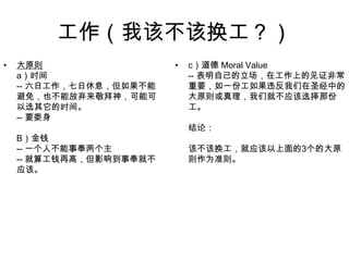 工作（我该不该换工？）大原则a）时间-- 六日工作，七日休息，但如果不能避免，也不能放弃来敬拜神，可能可以选其它的时间。-- 要委身B）金钱-- 一个人不能事奉两个主-- 就算工钱再高，但影响到事奉就不应该。c）道德 Moral Value-- 表明自己的立场，在工作上的见证非常重要，如一份工如果违反我们在圣经中的大原则或真理，我们就不应该选择那份工。结论：该不该换工，就应该以上面的3个的大原则作为准则。