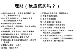 理财（我应该买吗？）1 钱和生命的选择 （从恶者来的毁坏，偷窃，从神来的建立）2钱财不可以带进永生，知足-有衣有食，贪财会让我们离开真道3 初熟的果子-要学习感恩4 要先求他的国，他的旨意，他才会加给你-要有优先次序5 要有智慧，不要用一生人的生命来赚钱6 神所赐的福使人富足，并不加上忧虑7 富足与穷-要富足的人要看顾穷的8 有能力的人要帮助没有能力的人，施比受更有福9 慷慨才会富足 （心灵）10 怜悯，同情平穷人11不要追求容易的钱，要脚踏实地13 不要把钱花在宴乐14 贪心会导致祸来15 人的欲望永远不会满足16 世界上的财务不会是永恒的17 忠实会蒙福，不要急于发财18 太6：19-20-集聚钱财在天上，不要集聚在地上，因为会朽坏19 人永远不会满足自己的，人不会知足20 林前6：12-凡事都可行但不都有益处，凡事都可行，但不受辖制