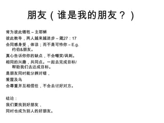 朋友（谁是我的朋友？）肯为彼此牺牲 – 主耶稣 彼此教导，两人越来越进步 – 箴27：17会同感身受，体谅；而不是可怜你 – E.g. 约伯&朋友。 真心告诉你你的缺点，不会嘲笑/讽刺。 相同的兴趣，共同点。一起去完成目标/帮助我们去达成目标。 是朋友同时能分辨对错， 爱屋及乌 会尊重并互相信任，不会去讨好对方。  结论： 我们要找到好朋友， 同时也成为别人的好朋友。 