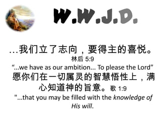 W.W.J.D.…我们立了志向，要得主的喜悦。林后5:9 “...we have as our ambition... To please the Lord”  愿你们在一切属灵的智慧悟性上，满心知道神的旨意。歌 1:9 "...that you may be filled with the knowledge of His will. 