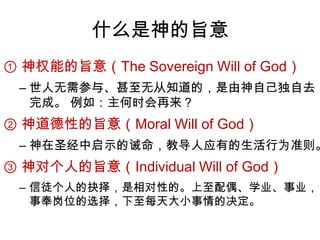 什么是神的旨意① 神权能的旨意（The Sovereign Will of God）世人无需参与、甚至无从知道的，是由神自己独自去完成。 例如：主何时会再来？② 神道德性的旨意（Moral Will of God）神在圣经中启示的诫命，教导人应有的生活行为准则。 ③ 神对个人的旨意（Individual Will of God）信徒个人的抉择，是相对性的。上至配偶、学业、事业，事奉岗位的选择，下至每天大小事情的决定。