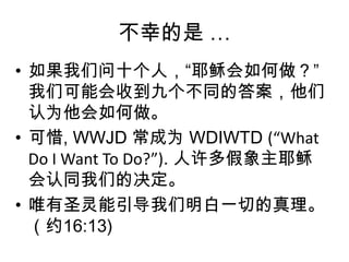 不幸的是 …如果我们问十个人，“耶稣会如何做？” 我们可能会收到九个不同的答案，他们认为他会如何做。可惜, WWJD 常成为 WDIWTD (“What Do I Want To Do?”). 人许多假象主耶稣会认同我们的决定。唯有圣灵能引导我们明白一切的真理。（约16:13)