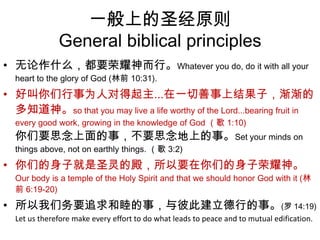 一般上的圣经原则General biblical principles无论作什么，都要荣耀神而行。Whatever you do, do it with all your heart to the glory of God (林前 10:31). 好叫你们行事为人对得起主...在一切善事上结果子，渐渐的多知道神。so that you may live a life worthy of the Lord...bearing fruit in every good work, growing in the knowledge of God （歌 1:10) 你们要思念上面的事，不要思念地上的事。Set your minds on things above, not on earthly things. （歌 3:2) 你们的身子就是圣灵的殿，所以要在你们的身子荣耀神。Our body is a temple of the Holy Spirit and that we should honor God with it (林前 6:19-20) 所以我们务要追求和睦的事，与彼此建立德行的事。(罗 14:19) Let us therefore make every effort to do what leads to peace and to mutual edification.