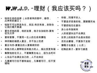 W.W.J.D. -理财（我应该买吗？）怜悯，同情平穷人不要追求容易的钱，要脚踏实地不要把钱花在宴乐贪心会导致祸来人的欲望永远不会满足世界上的财务不会是永恒的忠实会蒙福，不要急于发财慷慨才会富足 （心灵）初熟的果子 - 要学习感恩钱和生命的选择 （从恶者来的毁坏，偷窃，    从神来的建立）钱财不可以带进永生，知足-有衣有食，贪财会让我们离开真道要先求他的国，他的旨意，他才会加给你-要有优先次序要有智慧，不要用一生人的生命来赚钱神所赐的福使人富足，并不加上忧虑富足与穷-要富足的人要看顾穷的有能力的人要帮助没有能力的人，施比受更有福集聚钱财在天上，不要集聚在地上，因为会朽坏人永远不会满足自己的，人不会知足凡事都可行但不都有益处，凡事都可行，但不受辖制
