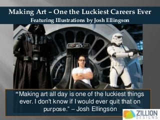 Making Art – One the Luckiest Careers Ever 
“Making art all day is one of the luckiest things ever. I don't know if I would ever quit that on purpose.” – Josh Ellingson 
Featuring Illustrations by Josh Ellingson  