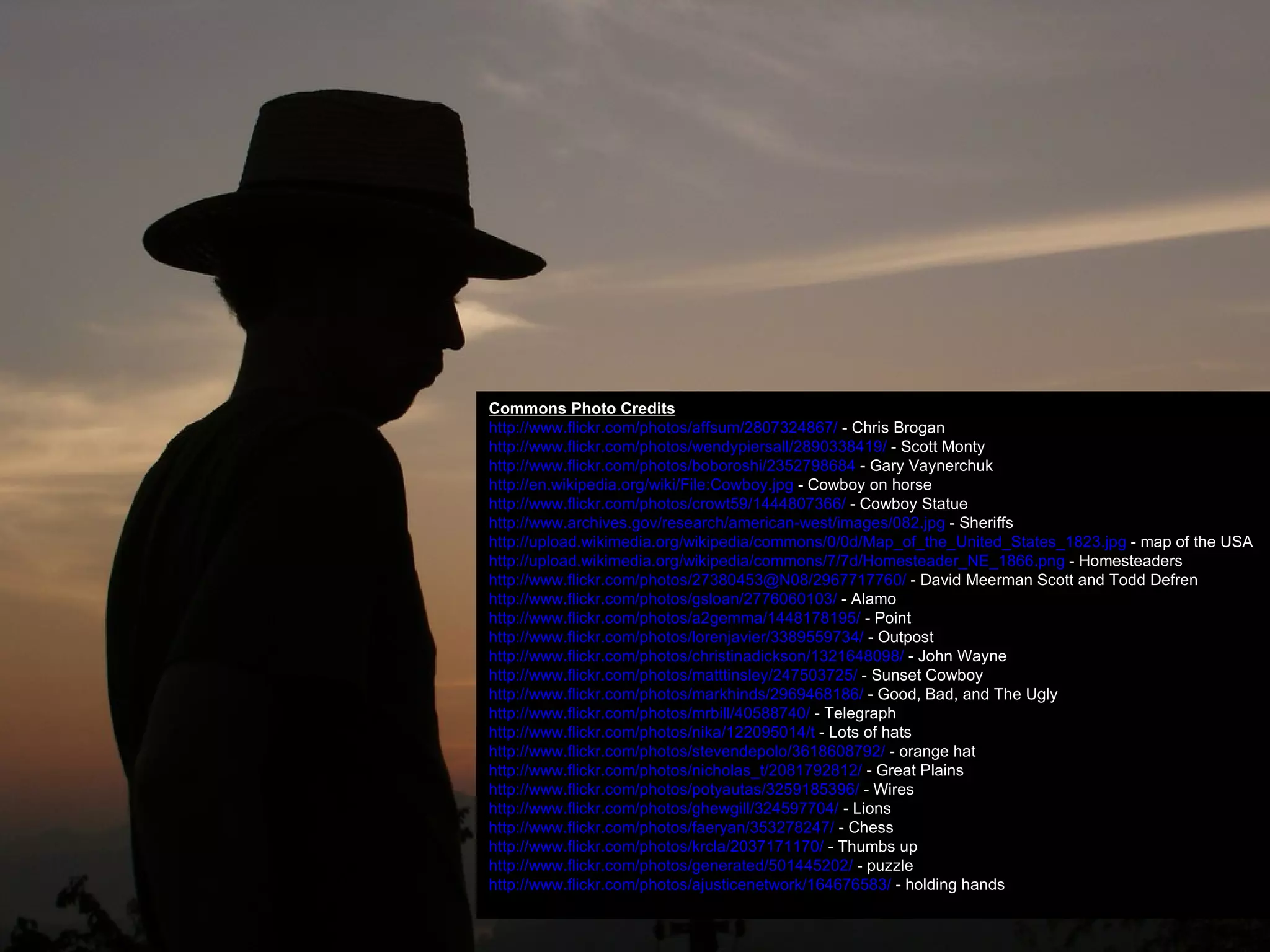 Commons Photo Credits http://www.flickr.com/photos/affsum/2807324867/  - Chris Brogan http://www.flickr.com/photos/wendypiersall/2890338419/  - Scott Monty http://www.flickr.com/photos/boboroshi/2352798684  - Gary Vaynerchuk http://en.wikipedia.org/wiki/File:Cowboy.jpg  - Cowboy on horse http://www.flickr.com/photos/crowt59/1444807366/  - Cowboy Statue http://www.archives.gov/research/american-west/images/082.jpg  - Sheriffs http://upload.wikimedia.org/wikipedia/commons/0/0d/Map_of_the_United_States_1823.jpg  - map of the USA http://upload.wikimedia.org/wikipedia/commons/7/7d/Homesteader_NE_1866.png  - Homesteaders http://www.flickr.com/photos/27380453@N08/2967717760/  - David Meerman Scott and Todd Defren http://www.flickr.com/photos/gsloan/2776060103/  - Alamo http://www.flickr.com/photos/a2gemma/1448178195/  - Point http://www.flickr.com/photos/lorenjavier/3389559734/  - Outpost http://www.flickr.com/photos/christinadickson/1321648098/  - John Wayne http://www.flickr.com/photos/matttinsley/247503725/  - Sunset Cowboy http://www.flickr.com/photos/markhinds/2969468186/  - Good, Bad, and The Ugly http://www.flickr.com/photos/mrbill/40588740/  - Telegraph http://www.flickr.com/photos/nika/122095014/t  - Lots of hats http://www.flickr.com/photos/stevendepolo/3618608792/  - orange hat http://www.flickr.com/photos/nicholas_t/2081792812/  - Great Plains http://www.flickr.com/photos/potyautas/3259185396/  - Wires http://www.flickr.com/photos/ghewgill/324597704/  - Lions http://www.flickr.com/photos/faeryan/353278247/  - Chess http://www.flickr.com/photos/krcla/2037171170/  - Thumbs up http://www.flickr.com/photos/generated/501445202/  - puzzle http://www.flickr.com/photos/ajusticenetwork/164676583/  - holding hands 