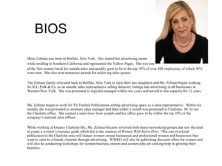 BIOS Mimi Zelman was born in Buffalo, New York.  She started her advertising career  while residing in Southern California and represented the Yellow Pages.  She was one  of the first women hired for outside sales and quickly grew to be in the top 10% of over 100 employees, of which 98% were men.  She also won numerous awards for achieving sales quotas. The Zelman family relocated back to Buffalo, New York to raise their two daughters and Ms. Zelman began working for R.L. Polk & Co. as an outside sales representative selling directory listings and advertising to all businesses in Western New York.  She was promoted to regional manager within two years and served in that capacity for 12 years.  Ms. Zelman began to work for TV Fanfare Publications selling advertising space as a sales representative.  Within six months she was promoted to assistant sales manager and then within a month was promoted to Charlotte, NC to run the Charlotte office.  She created a sales force from scratch and her office grew to be within the top 10% of the company’s national sales offices.  While working at Greater Charlotte Biz, Ms. Zelman became involved with many networking groups and saw the need to create a women’s resource guide which led to the creation of  Women With Know How .  This one-of-a-kind publication in the Charlotte area will feature women owned businesses and professional women and businesses that want to cater to a female clientele through advertising.  WWKH will also be publishing discount offers for women and will also be conducting workshops for women business owners and women who are seeking help in growing their business.  