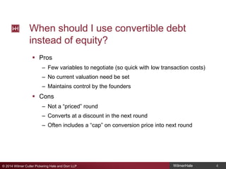 When should I use convertible debt
instead of equity?
 Pros
– Few variables to negotiate (so quick with low transaction costs)
– No current valuation need be set
– Maintains control by the founders

 Cons
– Not a “priced” round
– Converts at a discount in the next round
– Often includes a “cap” on conversion price into next round

© 2014 Wilmer Cutler Pickering Hale and Dorr LLP

WilmerHale

4

 