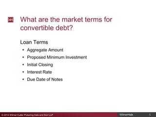 What are the market terms for
convertible debt?
Loan Terms
 Aggregate Amount
 Proposed Minimum Investment
 Initial Closing
 Interest Rate
 Due Date of Notes

© 2014 Wilmer Cutler Pickering Hale and Dorr LLP

WilmerHale

5

 