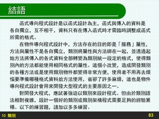 10 類別
結語
函式導向程式設計是以函式設計為主，函式與傳入的資料是
各自獨立，互不相干，資料只有在傳入函式時才需臨時調整成函式
所需的格式。
在物件導向程式設計中，方法存在的目的即是「服務」屬性，
方法與屬性不是各自獨立，類別將屬性與方法綁在一起，並透過起
始方法將傳入的各式資料全部轉變為類別統一設定的格式，使得類
別內的方法都能使用相同格式的屬性。這個小改變，造成開發類別
的各種方法或是使用類別物件都變得非常方便，使用者不用再去煩
惱要準備哪種格式資料給方法使用，省卻了許多麻煩，這也是物件
導向程式設計會用來開發大型程式的主要原因之一。
對開發大程式，應試著強迫以類別來設計程式。但由於類別語
法相對複雜，設計一個好的類別或類別架構程式需要足夠的經驗累
積。以下的練習題，請加以多多練習。
83
 