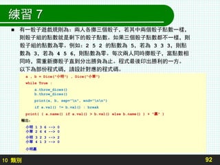 10 類別
練習 7
 有一骰子遊戲規則為：兩人各擲三個骰子，若其中兩個骰子點數一樣，
則骰子組的點數就是剩下的骰子點數。如果三個骰子點數都不一樣，則
骰子組的點數為零。例如：2 5 2 的點數為 5，若為 3 3 3，則點
數為 3，若為 4 5 6，則點數為零。每次兩人同時擲骰子，當點數相
同時，需重新擲骰子直到分出勝負為止。程式最後印出勝利的一方。
以下為部份程式碼，請設計對應的程式碼。
92
a , b = Dice("小明") , Dice("小華")
while True :
a.throw_dices()
b.throw_dices()
print(a, b, sep="n", end="nn")
if a.val() != b.val() : break
print( ( a.name() if a.val() > b.val() else b.name() ) + "贏" )
輸出：
小明 1 3 6 --> 0
小華 2 6 4 --> 0
小明 3 2 3 --> 2
小華 4 1 3 --> 0
小明贏
 
