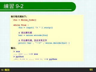 10 類別
練習 9-2
95
執行程式碼如下：
foo = Morse_Code()
while True :
foo = input( "> " ).strip()
# 找出摩氏碼
bar = morse.encode(foo)
# 印出摩氏碼，並反求英文字
print( bar , "-->" , morse.decode(bar) )
輸出：
> sos
... --- ... --> sos
> python
.--. -.-- - .... --- -. --> python
 
