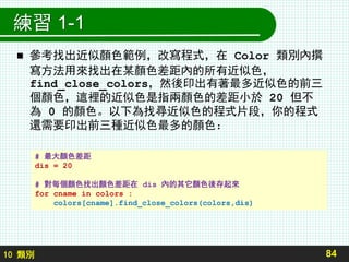 10 類別
練習 1-1
 參考找出近似顏色範例，改寫程式，在 Color 類別內撰
寫方法用來找出在某顏色差距內的所有近似色，
find_close_colors，然後印出有著最多近似色的前三
個顏色，這裡的近似色是指兩顏色的差距小於 20 但不
為 0 的顏色。以下為找尋近似色的程式片段，你的程式
還需要印出前三種近似色最多的顏色：
84
# 最大顏色差距
dis = 20
# 對每個顏色找出顏色差距在 dis 內的其它顏色後存起來
for cname in colors :
colors[cname].find_close_colors(colors,dis)
 