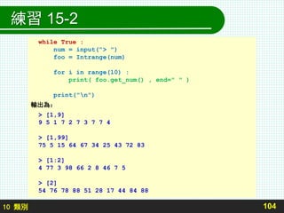 10 類別
練習 15-2
104
while True :
num = input("> ")
foo = Intrange(num)
for i in range(10) :
print( foo.get_num() , end=" " )
print("n")
輸出為：
> [1,9]
9 5 1 7 2 7 3 7 7 4
> [1,99]
75 5 15 64 67 34 25 43 72 83
> [1:2]
4 77 3 98 66 2 8 46 7 5
> [2]
54 76 78 88 51 28 17 44 84 88
 