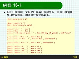 10 類別
練習 16-1
 設計日期類別，可用來計算兩日期的差距，比較日期前後，
加日數等運算，相關執行程式碼如下：
105
foo = Date(2018,3,2)
date = input("> ")
bar = Date.from_str(date)
print( "foo : " , foo )
print( "bar : " , bar )
print( ’nth day of year : ’ , bar.nth_day_of_year() , end="nn" )
print( "foo < bar : " , foo < bar )
print( "foo == bar : " , foo == bar , end="nn" )
print( "foo - bar : " , foo - bar , end="nn" )
print( "bar + 10 : " , bar + 10 )
print( "bar + 200 : " , bar + 200 )
print( "bar + 365 : " , bar + 365 )
print( "bar + 731 : " , bar + 731 )
 