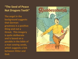 “ The Seed of Peace Not Dragons Teeth” The angel in the background suggests that German greatness is a positive thing and not a threat.  This imagery is quite deliberate and is based on a parable in the bible of a man sowing seeds, which suggests a link between Hitler and God. 