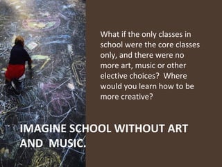 What if the only classes in school were the core classes  only, and there were no more art, music or other elective choices?  Where would you learn how to be more creative?  IMAGINE SCHOOL WITHOUT ART AND  MUSIC. 