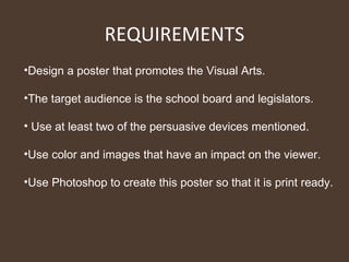 REQUIREMENTS Design a poster that promotes the Visual Arts. The target audience is the school board and legislators. Use at least two of the persuasive devices mentioned. Use color and images that have an impact on the viewer. Use Photoshop to create this poster so that it is print ready. 