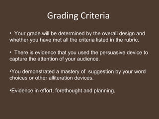 Grading Criteria  Your grade will be determined by the overall design and whether you have met all the criteria listed in the rubric. There is evidence that you used the persuasive device to capture the attention of your audience.  You demonstrated a mastery of  suggestion by your word choices or other alliteration devices.  Evidence in effort, forethought and planning.  