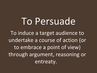 To Persuade To induce a target audience to undertake a course of action (or to embrace a point of view) through argument, reasoning or entreaty.  