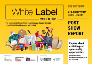 THE UK’S LARGEST EVENT FOR PROFESSIONAL ONLINE SELLERS
TO MEET WHITE LABEL GOODS SUPPLIERS
POST
SHOW
REPORT
27 & 28 NOV 2019
ExCeL LONDON
UK EDITION
IN PARTNERSHIP WITH RUNNING ALONGSIDE
42ND
BUSINESS
SHOW2019
THE Enquire about
exhibiting and
sponsorship
opportunities
Contact Nick Woore
nick.woore@prysmgroup.co.uk
0117 929 6099
 